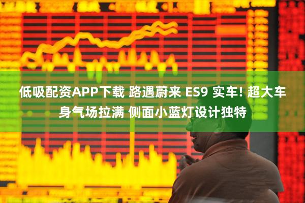 低吸配资APP下载 路遇蔚来 ES9 实车! 超大车身气场拉满 侧面小蓝灯设计独特