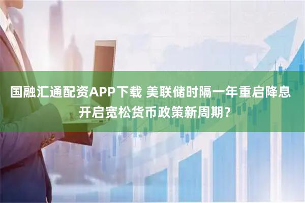 国融汇通配资APP下载 美联储时隔一年重启降息  开启宽松货币政策新周期？