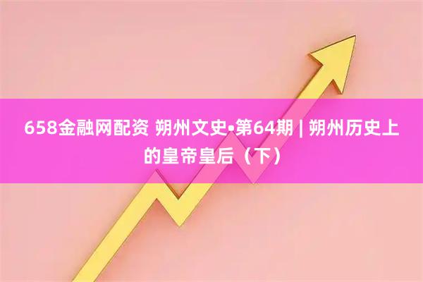 658金融网配资 朔州文史•第64期 | 朔州历史上的皇帝皇后（下）