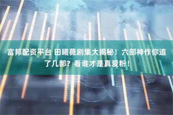 富邦配资平台 田曦薇剧集大揭秘！六部神作你追了几部？看谁才是真爱粉！