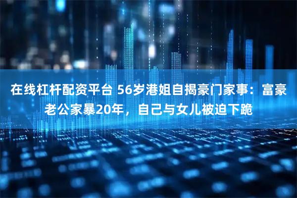 在线杠杆配资平台 56岁港姐自揭豪门家事：富豪老公家暴20年，自己与女儿被迫下跪