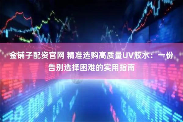 金铺子配资官网 精准选购高质量UV胶水：一份告别选择困难的实用指南