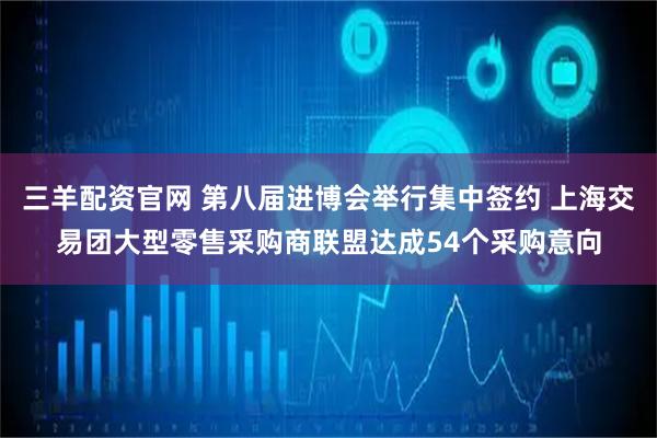 三羊配资官网 第八届进博会举行集中签约 上海交易团大型零售采购商联盟达成54个采购意向
