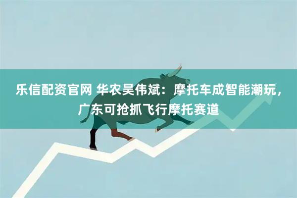 乐信配资官网 华农吴伟斌：摩托车成智能潮玩，广东可抢抓飞行摩托赛道