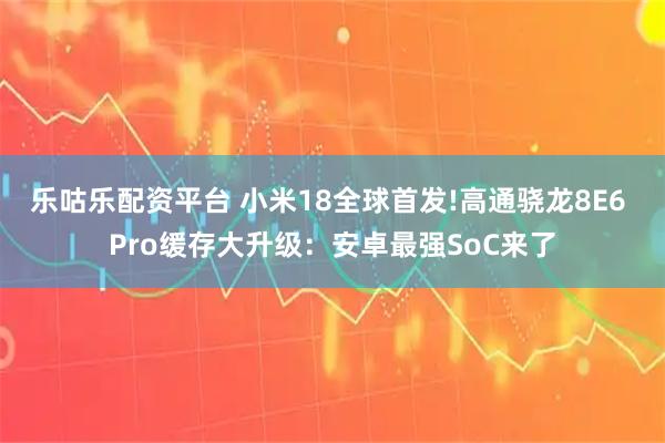 乐咕乐配资平台 小米18全球首发!高通骁龙8E6 Pro缓存大升级：安卓最强SoC来了