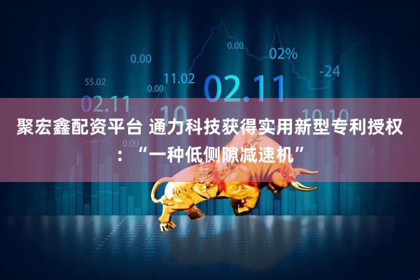 聚宏鑫配资平台 通力科技获得实用新型专利授权：“一种低侧隙减速机”