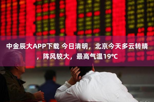 中金辰大APP下载 今日清明，北京今天多云转晴，阵风较大，最高气温19℃