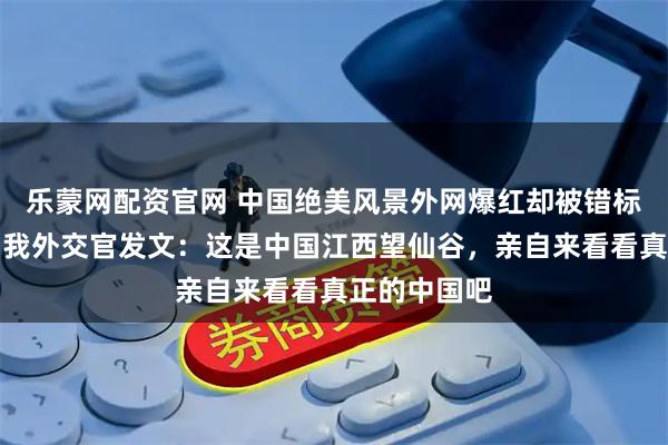 乐蒙网配资官网 中国绝美风景外网爆红却被错标成是日本，我外交官发文：这是中国江西望仙谷，亲自来看看真正的中国吧