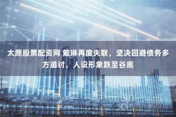 太原股票配资网 戴琳再度失联，坚决回避债务多方追讨，人设形象跌至谷底