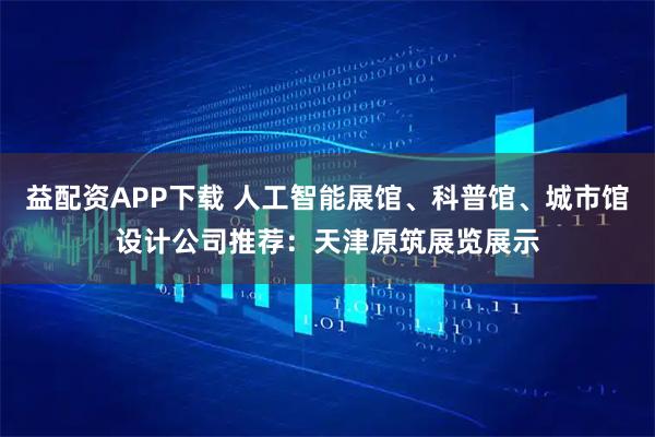 益配资APP下载 人工智能展馆、科普馆、城市馆设计公司推荐：天津原筑展览展示