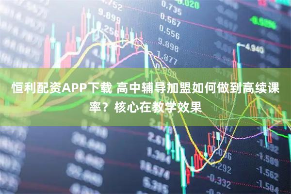 恒利配资APP下载 高中辅导加盟如何做到高续课率？核心在教学效果