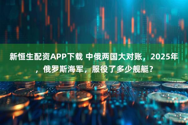 新恒生配资APP下载 中俄两国大对账，2025年，俄罗斯海军，服役了多少舰艇？