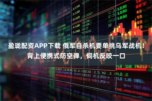 盈珑配资APP下载 俄军自杀机要单挑乌军战机！背上便携式防空弹，伺机反咬一口