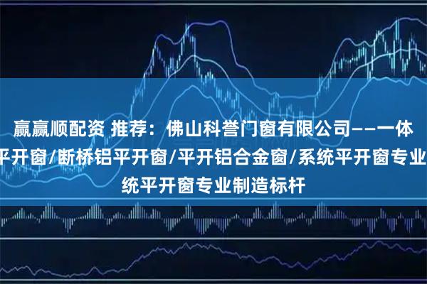 赢赢顺配资 推荐：佛山科誉门窗有限公司——一体平开窗/平开窗/断桥铝平开窗/平开铝合金窗/系统平开窗专业制造标杆
