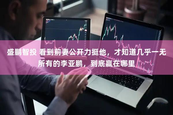 盛鹏智投 看到前妻公开力挺他，才知道几乎一无所有的李亚鹏，到底赢在哪里