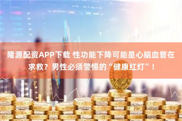 隆源配资APP下载 性功能下降可能是心脑血管在求救？男性必须警惕的“健康红灯”！