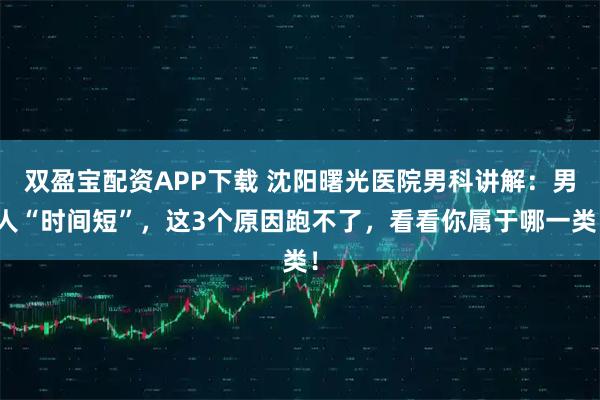 双盈宝配资APP下载 沈阳曙光医院男科讲解：男人“时间短”，这3个原因跑不了，看看你属于哪一类！