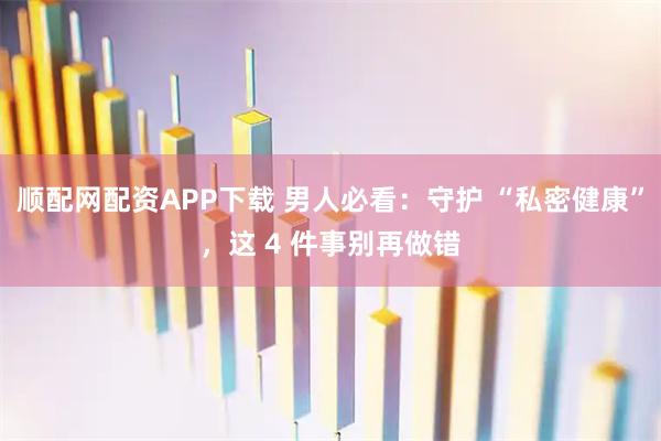 顺配网配资APP下载 男人必看：守护 “私密健康”，这 4 件事别再做错