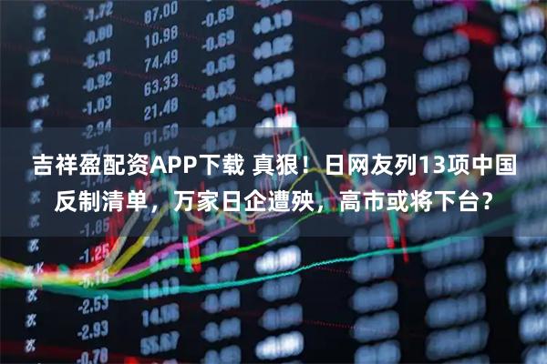 吉祥盈配资APP下载 真狠！日网友列13项中国反制清单，万家日企遭殃，高市或将下台？