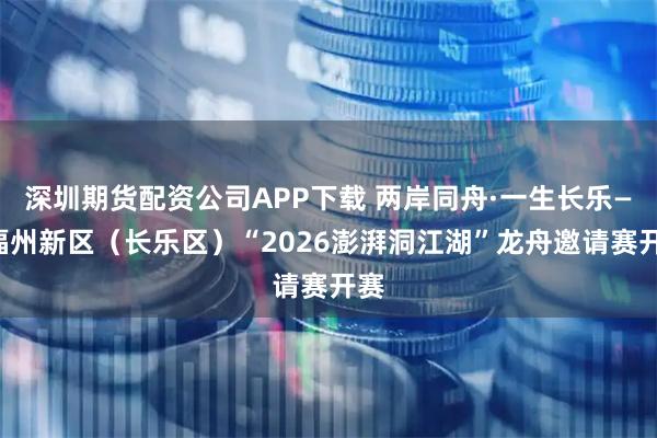 深圳期货配资公司APP下载 两岸同舟·一生长乐——福州新区（长乐区）“2026澎湃洞江湖”龙舟邀请赛开赛