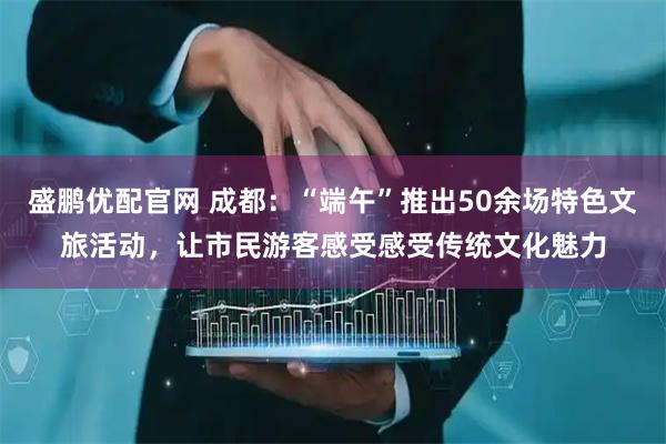 盛鹏优配官网 成都：“端午”推出50余场特色文旅活动，让市民游客感受感受传统文化魅力