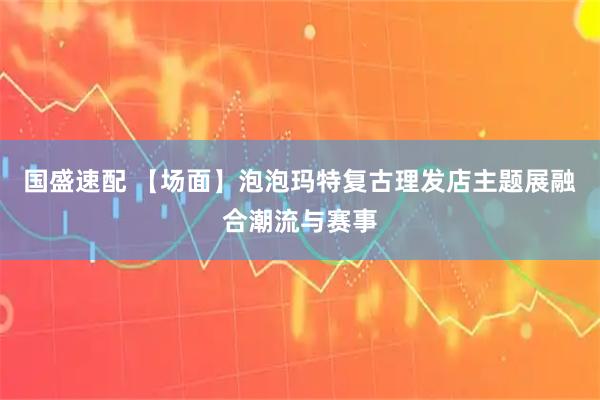 国盛速配 【场面】泡泡玛特复古理发店主题展融合潮流与赛事