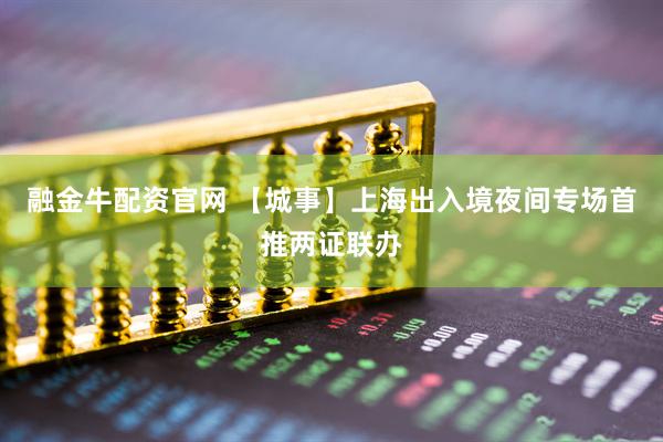 融金牛配资官网 【城事】上海出入境夜间专场首推两证联办