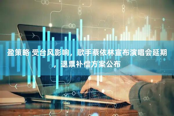 盈策略 受台风影响，歌手蔡依林宣布演唱会延期，退票补偿方案公布