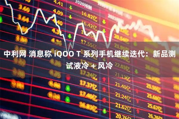 中利网 消息称 iQOO T 系列手机继续迭代：新品测试液冷 + 风冷