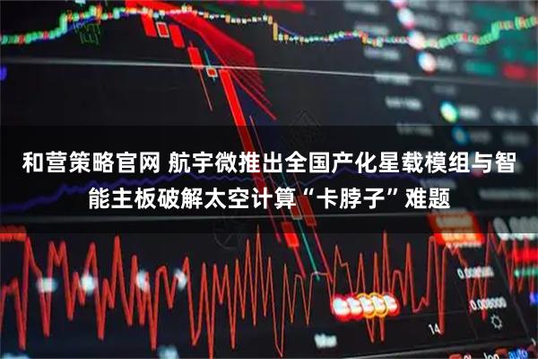和营策略官网 航宇微推出全国产化星载模组与智能主板破解太空计算“卡脖子”难题