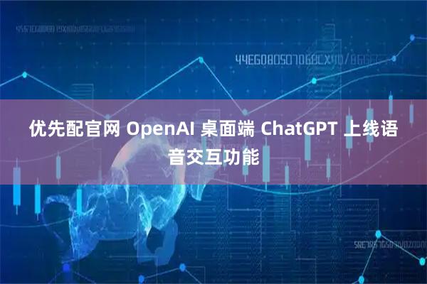 优先配官网 OpenAI 桌面端 ChatGPT 上线语音交互功能